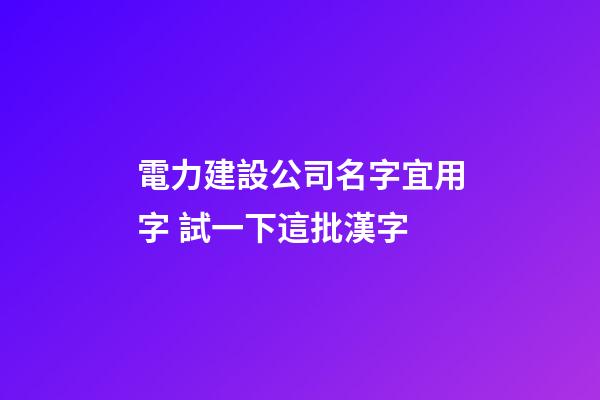 電力建設公司名字宜用字 試一下這批漢字-第1張-公司起名-玄機派